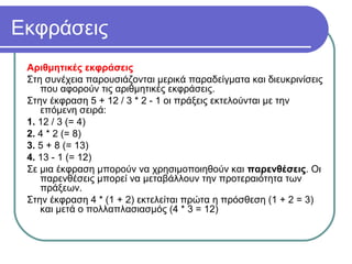 Εκφράσεις
Αριθμητικές εκφράσεις
Στη συνέχεια παρουσιάζονται μερικά παραδείγματα και διευκρινίσεις
που αφορούν τις αριθμητικές εκφράσεις.
Στην έκφραση 5 + 12 / 3 * 2 - 1 οι πράξεις εκτελούνται με την
επόμενη σειρά:
1. 12 / 3 (= 4)
2. 4 * 2 (= 8)
3. 5 + 8 (= 13)
4. 13 - 1 (= 12)
Σε μια έκφραση μπορούν να χρησιμοποιηθούν και παρενθέσεις. Οι
παρενθέσεις μπορεί να μεταβάλλουν την προτεραιότητα των
πράξεων.
Στην έκφραση 4 * (1 + 2) εκτελείται πρώτα η πρόσθεση (1 + 2 = 3)
και μετά ο πολλαπλασιασμός (4 * 3 = 12)
 