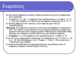 Εκφράσεις
Σε μια λογική έκφραση οι λογικές πράξεις εκτελούνται μετά τις αριθμητικές
και συγκριτικές.
 Η σχέση 0 < x < 2k + 1 γράφεται στην ψευδογλώσσα x > 0 και x < 2 * k
+ 1 και είναι αληθής, αν x θετικό και ταυτόχρονα μικρότερο του 2 * k + 1.
Ο τελεστής όχι έχει έναν τελεστέο, ενώ οι και, ή έχουν δύο (ή
περισσότερους).
Προσοχή. Ο συγκριτικός τελεστής ≤ είναι ένας και διαβάζεται «μικρότερο ή
ίσο». Δεν πρέπει να αναλύεται και σε μια λογική έκφραση με χρήση του
λογικού τελεστή ή, διότι υπάρχει μεγάλη πιθανότητα να προκληθεί λάθος,
ιδιαίτερα αν υπάρχουν πολλοί τελεστές σε μια σύνθετη έκφραση.
 Η σχέση 0 < x ≤ 10 γράφεται στην ψευδογλώσσα x > 0 και x ≤ 10
Στην πιο πάνω έκφραση δεν μπορούμε να αναλύσουμε την x ≤ 10 σε x = 10
ή x < 10, διότι θα λάβουμε την x > 0 και x = 10 ή x < 10 η οποία για x =
-1 θα δώσει τιμή Αληθής.
Συνιστάται ανεπιφύλακτα να χρησιμοποιούνται παρενθέσεις όταν σε
έκφραση υπάρχουν πολλοί λογικοί τελεστές.
 
