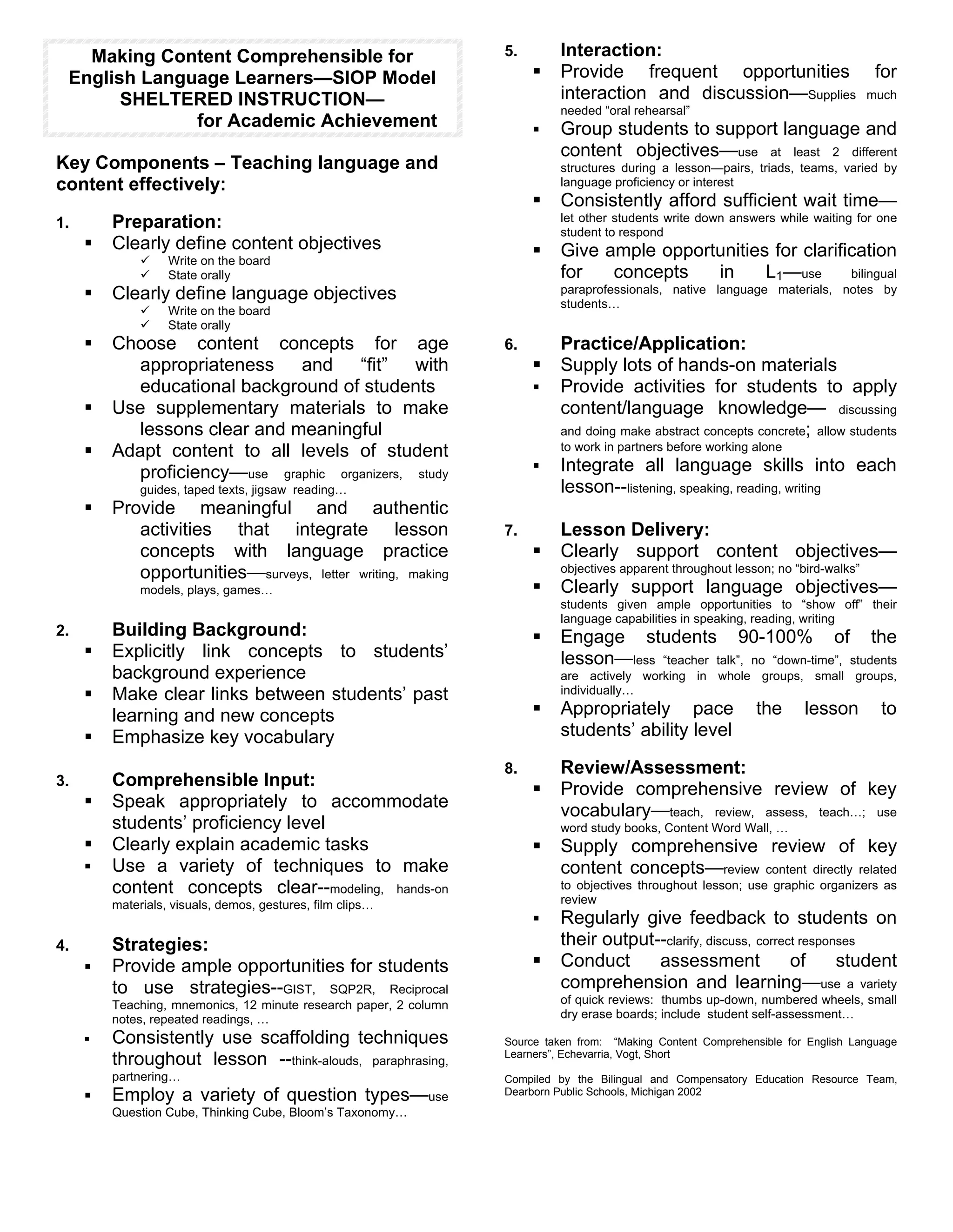 Making Content Comprehensible for                               5.       Interaction:
 English Language Learners—SIOP Model                                   !   Provide frequent opportunities                            for
       SHELTERED INSTRUCTION—                                               interaction and discussion—Supplies                      much
                                                                            needed “oral rehearsal”
              for Academic Achievement                                  !   Group students to support language and
                                                                            content objectives—use at least 2 different
Key Components – Teaching language and                                      structures during a lesson—pairs, triads, teams, varied by
content effectively:                                                        language proficiency or interest
                                                                        !   Consistently afford sufficient wait time—
1.       Preparation:                                                       let other students write down answers while waiting for one
                                                                            student to respond
     !   Clearly define content objectives                              !   Give ample opportunities for clarification
              "    Write on the board
              "    State orally                                             for   concepts   in     L1—use      bilingual
     !   Clearly define language objectives                                 paraprofessionals, native language materials, notes by
                                                                            students…
              "    Write on the board
              "    State orally
     !   Choose content concepts for age                           6.       Practice/Application:
            appropriateness and “fit” with                              !   Supply lots of hands-on materials
            educational background of students                          !   Provide activities for students to apply
     !   Use supplementary materials to make                                content/language knowledge— discussing
            lessons clear and meaningful                                    and doing make abstract concepts concrete; allow students
     !   Adapt content to all levels of student                             to work in partners before working alone

            proficiency—use graphic organizers, study                   !   Integrate all language skills into each
              guides, taped texts, jigsaw reading…                          lesson--listening, speaking, reading, writing
     !   Provide meaningful and authentic
            activities that integrate lesson                       7.       Lesson Delivery:
            concepts with language practice                             !   Clearly support content objectives—
            opportunities—surveys, letter writing, making                   objectives apparent throughout lesson; no “bird-walks”
              models, plays, games…                                     !   Clearly support language objectives—
                                                                            students given ample opportunities to “show off” their
                                                                            language capabilities in speaking, reading, writing
2.       Building Background:                                           !   Engage students 90-100% of the
     !   Explicitly link concepts to students’                              lesson—less “teacher talk”, no “down-time”, students
         background experience                                              are actively working in whole groups, small groups,
     !   Make clear links between students’ past                            individually…

         learning and new concepts                                      !   Appropriately pace                 the      lesson        to
     !   Emphasize key vocabulary                                           students’ ability level

                                                                   8.       Review/Assessment:
3.       Comprehensible Input:                                          !   Provide comprehensive review of key
     !   Speak appropriately to accommodate                                 vocabulary—teach, review, assess, teach…; use
         students’ proficiency level                                        word study books, Content Word Wall, …
     !   Clearly explain academic tasks                                 !   Supply comprehensive review of key
     !   Use a variety of techniques to make                                content concepts—review content directly related
         content concepts clear--modeling, hands-on                         to objectives throughout lesson; use graphic organizers as
         materials, visuals, demos, gestures, film clips…                   review
                                                                        !   Regularly give feedback to students on
4.       Strategies:                                                        their output--clarify, discuss, correct responses
     !   Provide ample opportunities for students                       !   Conduct      assessment               of      student
         to use strategies--GIST, SQP2R, Reciprocal                         comprehension and learning—use a variety
         Teaching, mnemonics, 12 minute research paper, 2 column            of quick reviews: thumbs up-down, numbered wheels, small
         notes, repeated readings, …                                        dry erase boards; include student self-assessment…

     !   Consistently use scaffolding techniques                   Source taken from: “Making Content Comprehensible for English Language
                                                                   Learners”, Echevarria, Vogt, Short
         throughout lesson --think-alouds, paraphrasing,
         partnering…                                               Compiled by the Bilingual and Compensatory Education Resource Team,
     !   Employ a variety of question types—use                    Dearborn Public Schools, Michigan 2002
         Question Cube, Thinking Cube, Bloom’s Taxonomy…
 