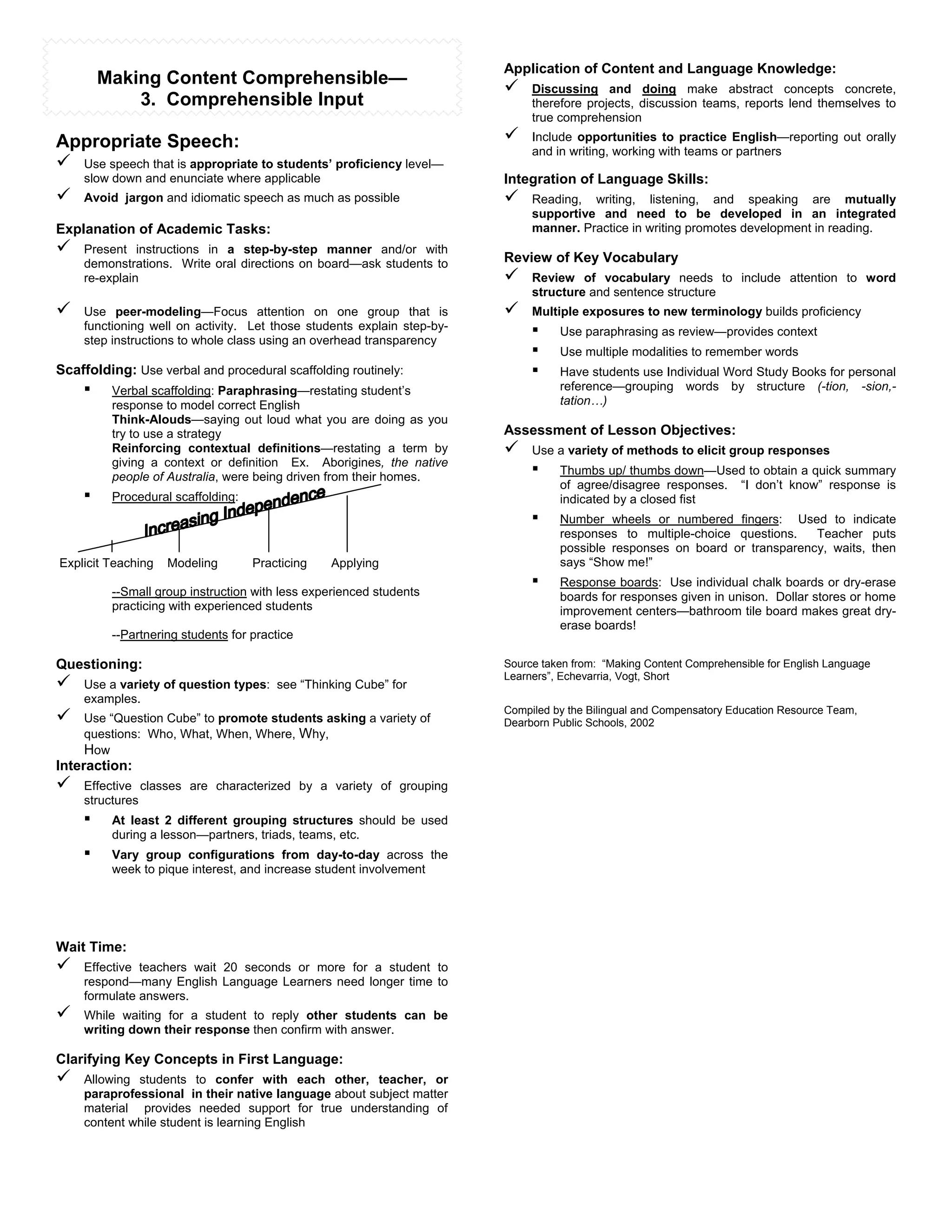 Application of Content and Language Knowledge:
        Making Content Comprehensible—                                  "    Discussing and doing make abstract concepts concrete,
            3. Comprehensible Input                                          therefore projects, discussion teams, reports lend themselves to
                                                                             true comprehension

Appropriate Speech:                                                     "    Include opportunities to practice English—reporting out orally
                                                                             and in writing, working with teams or partners
" Use speech that is appropriate to students’ proficiency level—
    slow down and enunciate where applicable                            Integration of Language Skills:
"   Avoid jargon and idiomatic speech as much as possible               "    Reading, writing, listening, and speaking are mutually
                                                                             supportive and need to be developed in an integrated
Explanation of Academic Tasks:                                               manner. Practice in writing promotes development in reading.
"   Present instructions in a step-by-step manner and/or with
                                                                        Review of Key Vocabulary
    demonstrations. Write oral directions on board—ask students to
    re-explain                                                          "    Review of vocabulary needs to include attention to word
                                                                             structure and sentence structure
"   Use peer-modeling—Focus attention on one group that is              "    Multiple exposures to new terminology builds proficiency
    functioning well on activity. Let those students explain step-by-
    step instructions to whole class using an overhead transparency
                                                                             !    Use paraphrasing as review—provides context
                                                                             !    Use multiple modalities to remember words
Scaffolding: Use verbal and procedural scaffolding routinely:                !    Have students use Individual Word Study Books for personal
    !    Verbal scaffolding: Paraphrasing—restating student’s                     reference—grouping words by structure (-tion, -sion,-
         response to model correct English                                        tation…)
         Think-Alouds—saying out loud what you are doing as you
         try to use a strategy                                          Assessment of Lesson Objectives:
         Reinforcing contextual definitions—restating a term by         "    Use a variety of methods to elicit group responses
         giving a context or definition Ex. Aborigines, the native
         people of Australia, were being driven from their homes.
                                                                             !    Thumbs up/ thumbs down—Used to obtain a quick summary
                                                                                  of agree/disagree responses. “I don’t know” response is
    !    Procedural scaffolding:                                                  indicated by a closed fist
                                                                             !    Number wheels or numbered fingers: Used to indicate
                                                                                  responses to multiple-choice questions.   Teacher puts
                                                                                  possible responses on board or transparency, waits, then
Explicit Teaching   Modeling       Practicing   Applying                          says “Show me!”
                                                                             !    Response boards: Use individual chalk boards or dry-erase
         --Small group instruction with less experienced students                 boards for responses given in unison. Dollar stores or home
         practicing with experienced students                                     improvement centers—bathroom tile board makes great dry-
                                                                                  erase boards!
         --Partnering students for practice

Questioning:                                                            Source taken from: “Making Content Comprehensible for English Language
                                                                        Learners”, Echevarria, Vogt, Short
"   Use a variety of question types: see “Thinking Cube” for
    examples.
                                                                        Compiled by the Bilingual and Compensatory Education Resource Team,
"   Use “Question Cube” to promote students asking a variety of         Dearborn Public Schools, 2002
    questions: Who, What, When, Where, Why,
    How
Interaction:
"   Effective classes are characterized by a variety of grouping
    structures
    !    At least 2 different grouping structures should be used
         during a lesson—partners, triads, teams, etc.
    !    Vary group configurations from day-to-day across the
         week to pique interest, and increase student involvement




Wait Time:
"   Effective teachers wait 20 seconds or more for a student to
    respond—many English Language Learners need longer time to
    formulate answers.
"   While waiting for a student to reply other students can be
    writing down their response then confirm with answer.

Clarifying Key Concepts in First Language:
"   Allowing students to confer with each other, teacher, or
    paraprofessional in their native language about subject matter
    material provides needed support for true understanding of
    content while student is learning English
 