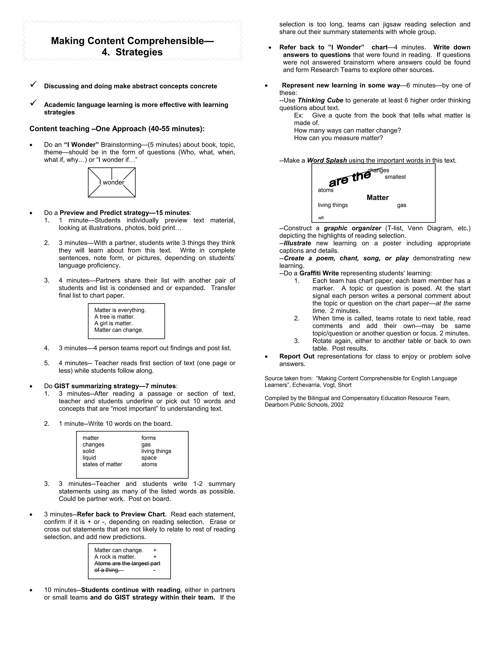 selection is too long, teams can jigsaw reading selection and
                                                                                    share out their summary statements with whole group.
         Making Content Comprehensible—
                                                                                !   Refer back to ”I Wonder” chart—4 minutes. Write down
                  4. Strategies                                                      answers to questions that were found in reading. If questions
                                                                                     were not answered brainstorm where answers could be found
                                                                                     and form Research Teams to explore other sources.

"   Discussing and doing make abstract concepts concrete                    !        Represent new learning in some way—6 minutes—by one of
                                                                                    these:
                                                                                    --Use Thinking Cube to generate at least 6 higher order thinking
"   Academic language learning is more effective with learning                      questions about text.
    strategies                                                                           Ex: Give a quote from the book that tells what matter is
                                                                                         made of.
Content teaching –One Approach (40-55 minutes):                                          How many ways can matter change?
                                                                                         How can you measure matter?
!   Do an “I Wonder” Brainstorming—(5 minutes) about book, topic,
    theme—should be in the form of questions (Who, what, when,
    what if, why…) or “I wonder if…”                                                --Make a Word Splash using the important words in this text.
                                                                                                                  changes
                                                                                                                        smallest
                        I wonder
                                                                                                 atoms
                                                                                                                  Matter
                                                                                                 living things               gas
!   Do a Preview and Predict strategy—15 minutes:
    1. 1 minute—Students individually preview text material,                                     all
         looking at illustrations, photos, bold print…                              --Construct a graphic organizer (T-list, Venn Diagram, etc.)
                                                                                    depicting the highlights of reading selection.
    2.    3 minutes—With a partner, students write 3 things they think              --Illustrate new learning on a poster including appropriate
          they will learn about from this text. Write in complete                   captions and details.
          sentences, note form, or pictures, depending on students’                 --Create a poem, chant, song, or play demonstrating new
          language proficiency.                                                     learning.
                                                                                    --Do a Graffiti Write representing students’ learning:
    3.    4 minutes—Partners share their list with another pair of                        1.    Each team has chart paper, each team member has a
          students and list is condensed and or expanded. Transfer                              marker. A topic or question is posed. At the start
          final list to chart paper.                                                            signal each person writes a personal comment about
                                                                                                the topic or question on the chart paper—at the same
                      Matter is everything.                                                     time. 2 minutes.
                      A tree is matter.                                                   2.    When time is called, teams rotate to next table, read
                      A girl is matter.                                                         comments and add their own—may be same
                      Matter can change.
                                                                                                topic/question or another question or focus. 2 minutes.
                                                                                          3.    Rotate again, either to another table or back to own
    4.    3 minutes—4 person teams report out findings and post list.                           table. Post results.
                                                                            !       Report Out representations for class to enjoy or problem solve
    5.    4 minutes-- Teacher reads first section of text (one page or              answers.
          less) while students follow along.
                                                                            Source taken from: “Making Content Comprehensible for English Language
!   Do GIST summarizing strategy—7 minutes:                                 Learners”, Echevarria, Vogt, Short
    1. 3 minutes--After reading a passage or section of text,
                                                                            Compiled by the Bilingual and Compensatory Education Resource Team,
        teacher and students underline or pick out 10 words and
                                                                            Dearborn Public Schools, 2002
        concepts that are “most important” to understanding text.

    2.    1 minute--Write 10 words on the board.

                  matter                 forms
                  changes                gas
                  solid                  living things
                  liquid                 space
                  states of matter       atoms


    3.    3 minutes--Teacher and students write 1-2 summary
          statements using as many of the listed words as possible.
          Could be partner work. Post on board.

!   3 minutes--Refer back to Preview Chart. Read each statement,
    confirm if it is + or -, depending on reading selection. Erase or
    cross out statements that are not likely to relate to rest of reading
    selection, and add new predictions.

                      Matter can change.     +
                      A rock is matter.      +
                      Atoms are the largest part
                      of a thing.            -


!   10 minutes--Students continue with reading, either in partners
    or small teams and do GIST strategy within their team. If the
 