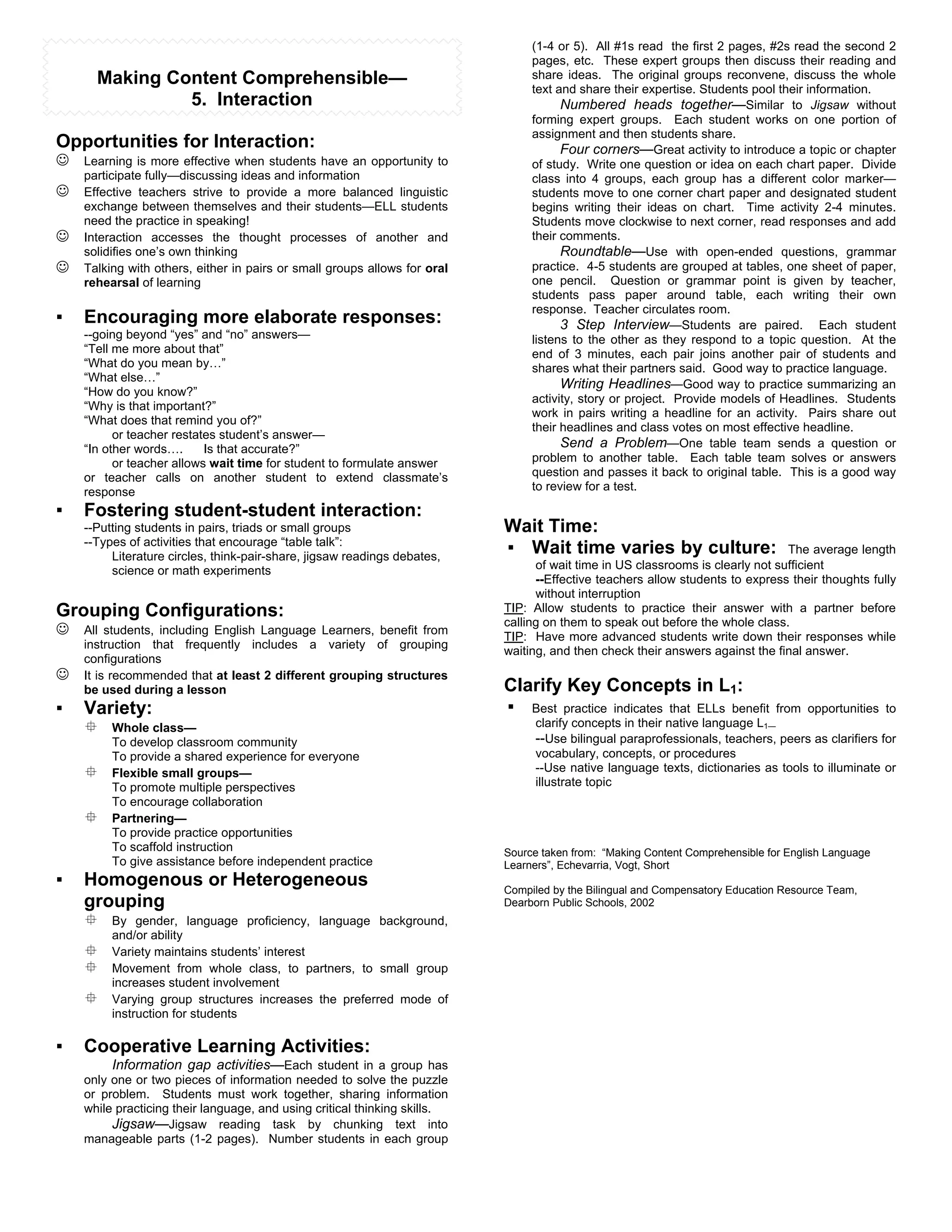 (1-4 or 5). All #1s read the first 2 pages, #2s read the second 2
                                                                                pages, etc. These expert groups then discuss their reading and
      Making Content Comprehensible—                                            share ideas. The original groups reconvene, discuss the whole
                                                                                text and share their expertise. Students pool their information.
               5. Interaction                                                         Numbered heads together—Similar to Jigsaw without
                                                                                forming expert groups. Each student works on one portion of
                                                                                assignment and then students share.
Opportunities for Interaction:                                                        Four corners—Great activity to introduce a topic or chapter
#   Learning is more effective when students have an opportunity to             of study. Write one question or idea on each chart paper. Divide
    participate fully—discussing ideas and information                          class into 4 groups, each group has a different color marker—
#   Effective teachers strive to provide a more balanced linguistic             students move to one corner chart paper and designated student
    exchange between themselves and their students—ELL students                 begins writing their ideas on chart. Time activity 2-4 minutes.
    need the practice in speaking!                                              Students move clockwise to next corner, read responses and add
#   Interaction accesses the thought processes of another and                   their comments.
    solidifies one’s own thinking                                                     Roundtable—Use with open-ended questions, grammar
#   Talking with others, either in pairs or small groups allows for oral        practice. 4-5 students are grouped at tables, one sheet of paper,
    rehearsal of learning                                                       one pencil. Question or grammar point is given by teacher,
                                                                                students pass paper around table, each writing their own
                                                                                response. Teacher circulates room.
!   Encouraging more elaborate responses:                                             3 Step Interview—Students are paired. Each student
    --going beyond “yes” and “no” answers—                                      listens to the other as they respond to a topic question. At the
    “Tell me more about that”                                                   end of 3 minutes, each pair joins another pair of students and
    “What do you mean by…”                                                      shares what their partners said. Good way to practice language.
    “What else…”
                                                                                      Writing Headlines—Good way to practice summarizing an
    “How do you know?”
                                                                                activity, story or project. Provide models of Headlines. Students
    “Why is that important?”
                                                                                work in pairs writing a headline for an activity. Pairs share out
    “What does that remind you of?”
                                                                                their headlines and class votes on most effective headline.
          or teacher restates student’s answer—
    “In other words….      Is that accurate?”                                         Send a Problem—One table team sends a question or
          or teacher allows wait time for student to formulate answer           problem to another table. Each table team solves or answers
    or teacher calls on another student to extend classmate’s                   question and passes it back to original table. This is a good way
    response                                                                    to review for a test.

!   Fostering student-student interaction:
    --Putting students in pairs, triads or small groups                    Wait Time:
    --Types of activities that encourage “table talk”:
         Literature circles, think-pair-share, jigsaw readings debates,
                                                                           ! Wait time varies by culture:                       The average length
         science or math experiments                                             of wait time in US classrooms is clearly not sufficient
                                                                                 --Effective teachers allow students to express their thoughts fully
                                                                                 without interruption
Grouping Configurations:                                                   TIP: Allow students to practice their answer with a partner before
                                                                           calling on them to speak out before the whole class.
#   All students, including English Language Learners, benefit from
                                                                           TIP: Have more advanced students write down their responses while
    instruction that frequently includes a variety of grouping
                                                                           waiting, and then check their answers against the final answer.
    configurations
#   It is recommended that at least 2 different grouping structures
    be used during a lesson                                                Clarify Key Concepts in L1:
!   Variety:                                                               ! Best practice indicates that ELLs benefit         from opportunities to
    $    Whole class—                                                            clarify concepts in their native language L1—
         To develop classroom community                                          --Use bilingual paraprofessionals, teachers, peers as clarifiers for
         To provide a shared experience for everyone                             vocabulary, concepts, or procedures
    $    Flexible small groups—                                                  --Use native language texts, dictionaries as tools to illuminate or
         To promote multiple perspectives                                        illustrate topic
         To encourage collaboration
    $    Partnering—
         To provide practice opportunities
         To scaffold instruction                                           Source taken from: “Making Content Comprehensible for English Language
         To give assistance before independent practice                    Learners”, Echevarria, Vogt, Short
!   Homogenous or Heterogeneous                                            Compiled by the Bilingual and Compensatory Education Resource Team,
    grouping                                                               Dearborn Public Schools, 2002
    $    By gender, language proficiency, language background,
         and/or ability
    $    Variety maintains students’ interest
    $    Movement from whole class, to partners, to small group
         increases student involvement
    $    Varying group structures increases the preferred mode of
         instruction for students

!   Cooperative Learning Activities:
         Information gap activities—Each student in a group has
    only one or two pieces of information needed to solve the puzzle
    or problem. Students must work together, sharing information
    while practicing their language, and using critical thinking skills.
         Jigsaw—Jigsaw reading task by chunking text into
    manageable parts (1-2 pages). Number students in each group
 