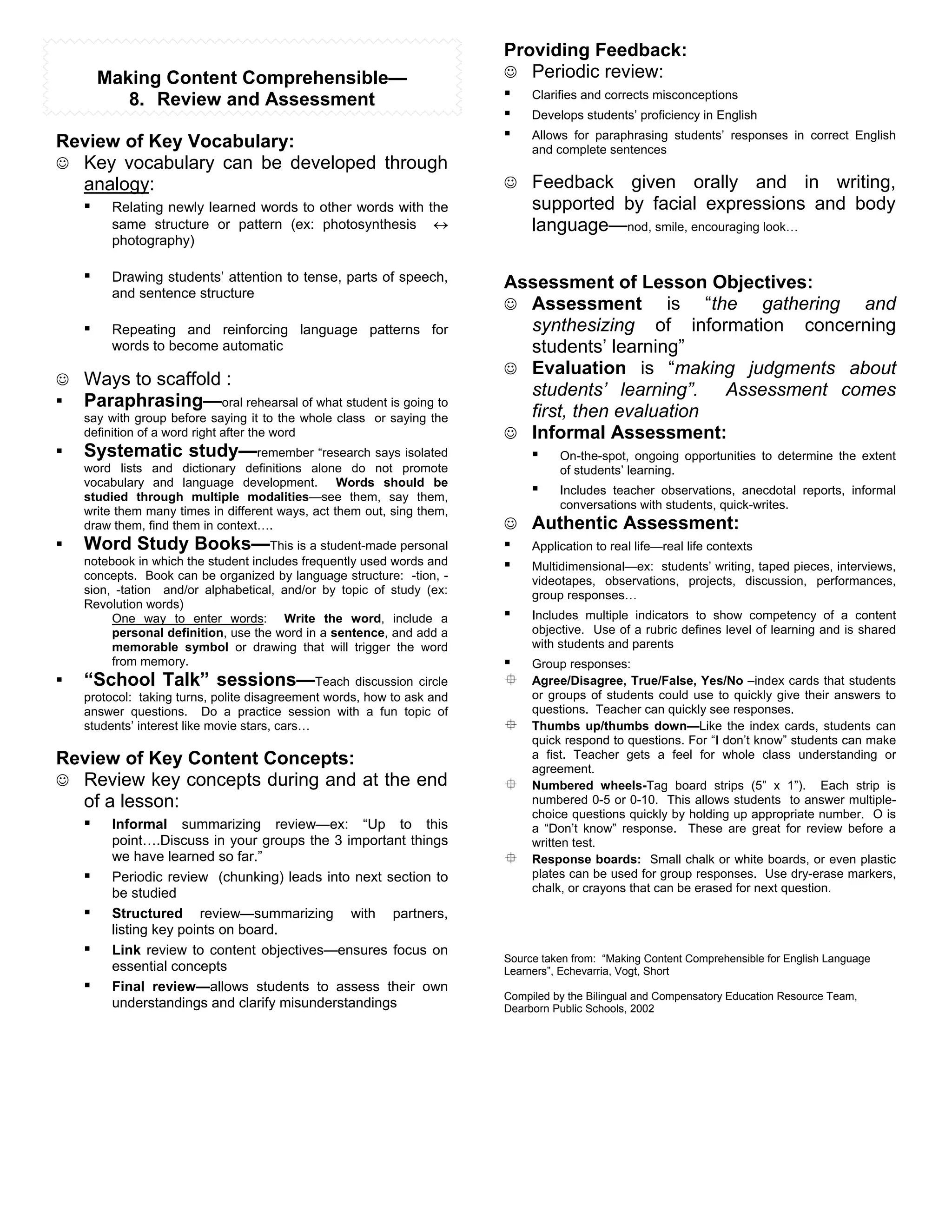 Providing Feedback:
        Making Content Comprehensible—                                  # Periodic review:
           8. Review and Assessment                                     ! Clarifies and corrects misconceptions
                                                                        ! Develops students’ proficiency in English
Review of Key Vocabulary:                                               ! Allows for paraphrasing students’ responses          in correct English
                                                                             and complete sentences
# Key vocabulary can be developed through
  analogy:                                                              # Feedback      given orally and in writing,
  ! Relating newly learned words to other words with the                     supported by facial expressions and body
         same structure or pattern (ex: photosynthesis            "          language—nod, smile, encouraging look…
         photography)

    !    Drawing students’ attention to tense, parts of speech,         Assessment of Lesson Objectives:
         and sentence structure
                                                                        # Assessment          is “the gathering and
    !    Repeating and reinforcing language patterns for                  synthesizing of information concerning
         words to become automatic                                        students’ learning”
                                                                        # Evaluation is “making judgments about
# Ways to scaffold :
                                                                          students’ learning”. Assessment comes
!   Paraphrasing—oral rehearsal of what student is going to
    say with group before saying it to the whole class or saying the      first, then evaluation
    definition of a word right after the word                           # Informal Assessment:
!   Systematic study—remember “research says isolated                     ! On-the-spot, ongoing opportunities to determine the extent
    word lists and dictionary definitions alone do not promote                    of students’ learning.
    vocabulary and language development. Words should be
    studied through multiple modalities—see them, say them,
                                                                             !    Includes teacher observations, anecdotal reports, informal
                                                                                  conversations with students, quick-writes.
    write them many times in different ways, act them out, sing them,
    draw them, find them in context….                                   # Authentic Assessment:
!   Word Study Books—This is a student-made personal                    !    Application to real life—real life contexts
    notebook in which the student includes frequently used words and
    concepts. Book can be organized by language structure: -tion, -
                                                                        !    Multidimensional—ex: students’ writing, taped pieces, interviews,
                                                                             videotapes, observations, projects, discussion, performances,
    sion, -tation and/or alphabetical, and/or by topic of study (ex:         group responses…
    Revolution words)
         One way to enter words: Write the word, include a              !    Includes multiple indicators to show competency of a content
         personal definition, use the word in a sentence, and add a          objective. Use of a rubric defines level of learning and is shared
         memorable symbol or drawing that will trigger the word              with students and parents
         from memory.                                                   !    Group responses:
!   “School Talk” sessions—Teach discussion circle                      $    Agree/Disagree, True/False, Yes/No –index cards that students
    protocol: taking turns, polite disagreement words, how to ask and        or groups of students could use to quickly give their answers to
    answer questions. Do a practice session with a fun topic of              questions. Teacher can quickly see responses.
    students’ interest like movie stars, cars…                          $    Thumbs up/thumbs down—Like the index cards, students can
                                                                             quick respond to questions. For “I don’t know” students can make
Review of Key Content Concepts:                                              a fist. Teacher gets a feel for whole class understanding or
                                                                             agreement.
# Review key concepts during and at the end                             $    Numbered wheels-Tag board strips (5” x 1”). Each strip is
  of a lesson:                                                               numbered 0-5 or 0-10. This allows students to answer multiple-
                                                                             choice questions quickly by holding up appropriate number. O is
  ! Informal summarizing review—ex: “Up to this                              a “Don’t know” response. These are great for review before a
         point….Discuss in your groups the 3 important things                written test.
         we have learned so far.”                                       $    Response boards: Small chalk or white boards, or even plastic
    !    Periodic review (chunking) leads into next section to               plates can be used for group responses. Use dry-erase markers,
         be studied                                                          chalk, or crayons that can be erased for next question.

    !    Structured review—summarizing with partners,
         listing key points on board.
    !    Link review to content objectives—ensures focus on
                                                                        Source taken from: “Making Content Comprehensible for English Language
         essential concepts                                             Learners”, Echevarria, Vogt, Short
    !    Final review—allows students to assess their own
                                                                        Compiled by the Bilingual and Compensatory Education Resource Team,
         understandings and clarify misunderstandings                   Dearborn Public Schools, 2002
 