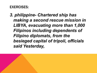 EXERCISES:
3. philippine- Chartered ship has
making a second rescue mission in
LIBYA, evacuating more than 1,000
Filipinos including dependents of
Filipino diplomats, from the
besieged capital of tripoli, officials
said Yesterday,
 
