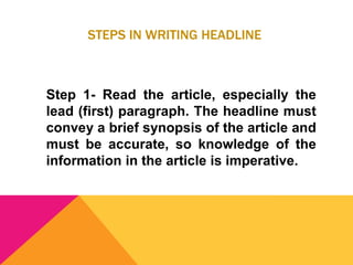 STEPS IN WRITING HEADLINE
Step 1- Read the article, especially the
lead (first) paragraph. The headline must
convey a brief synopsis of the article and
must be accurate, so knowledge of the
information in the article is imperative.
 