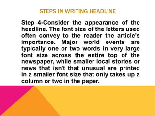 STEPS IN WRITING HEADLINE
Step 4-Consider the appearance of the
headline. The font size of the letters used
often convey to the reader the article's
importance. Major world events are
typically one or two words in very large
font size across the entire top of the
newspaper, while smaller local stories or
news that isn't that unusual are printed
in a smaller font size that only takes up a
column or two in the paper.
 
