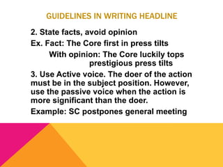 GUIDELINES IN WRITING HEADLINE
2. State facts, avoid opinion
Ex. Fact: The Core first in press tilts
With opinion: The Core luckily tops
prestigious press tilts
3. Use Active voice. The doer of the action
must be in the subject position. However,
use the passive voice when the action is
more significant than the doer.
Example: SC postpones general meeting
 