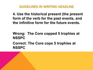 GUIDELINES IN WRITING HEADLINE
4. Use the historical present (the present
form of the verb for the past events, and
the infinitive form for the future events.
Wrong: The Core copped 5 trophies at
NSSPC
Correct: The Core cops 5 trophies at
NSSPC
 