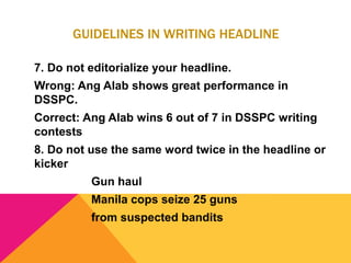 GUIDELINES IN WRITING HEADLINE
7. Do not editorialize your headline.
Wrong: Ang Alab shows great performance in
DSSPC.
Correct: Ang Alab wins 6 out of 7 in DSSPC writing
contests
8. Do not use the same word twice in the headline or
kicker
Gun haul
Manila cops seize 25 guns
from suspected bandits
 