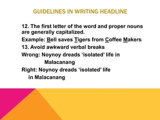 GUIDELINES IN WRITING HEADLINE
12. The first letter of the word and proper nouns
are generally capitalized.
Example: Bell saves Tigers from Coffee Makers
13. Avoid awkward verbal breaks
Wrong: Noynoy dreads ‘isolated’ life in
Malacanang
Right: Noynoy dreads ‘isolated’ life
in Malacanang
 