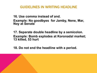 GUIDELINES IN WRITING HEADLINE
16. Use comma instead of and.
Example: No goodbyes for Jamby, Nene, Mar,
Noy at Senate
17. Separate double headline by a semicolon.
Example: Bomb explodes at Koronadal market;
13 killed, 53 hurt
18. Do not end the headline with a period.
 