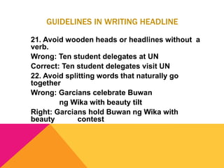 GUIDELINES IN WRITING HEADLINE
21. Avoid wooden heads or headlines without a
verb.
Wrong: Ten student delegates at UN
Correct: Ten student delegates visit UN
22. Avoid splitting words that naturally go
together
Wrong: Garcians celebrate Buwan
ng Wika with beauty tilt
Right: Garcians hold Buwan ng Wika with
beauty contest
 