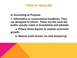 TYPES OF HEADLINE
A. According to Purpose
1. Informative or conventional headlines. They
are designed to inform. These are the ones the
public usually reads in broadsheet and tabloids
a. Palace dares Aquino to sustain economic
growth
b. Manual audit shows ‘no vote tampering’
 