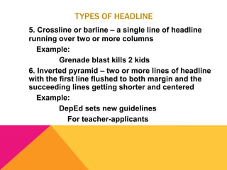 TYPES OF HEADLINE
5. Crossline or barline – a single line of headline
running over two or more columns
Example:
Grenade blast kills 2 kids
6. Inverted pyramid – two or more lines of headline
with the first line flushed to both margin and the
succeeding lines getting shorter and centered
Example:
DepEd sets new guidelines
For teacher-applicants
 