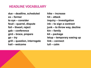 due – deadline, scheduled
ex – former
to eye – consider
feud – quarrel, dispute
foil – thwart, reject
gab – conference
gird – brace, prepare
go – try
grill – question, interrogate
hail – welcome
hike – increase
hit – attack
inquiry – investigation
ink – to sign a contract
junk – to throw way, decline
kin – family
kit – package
letup – temporary easing up
link – connect
lull – calm
HEADLINE VOCABULARY
 