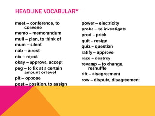 meet – conference, to
convene
memo – memorandum
mull – plan, to think of
mum – silent
nab – arrest
nix – reject
okay – approve, accept
peg – to fix at a certain
amount or level
pit – oppose
post – position, to assign
power – electricity
probe – to investigate
prod – prick
quit – resign
quiz – question
ratify – approve
raze – destroy
revamp – to change,
reshuffle
rift – disagreement
row – dispute, disagreement
HEADLINE VOCABULARY
 