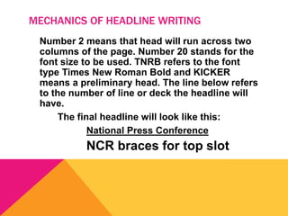 MECHANICS OF HEADLINE WRITING
Number 2 means that head will run across two
columns of the page. Number 20 stands for the
font size to be used. TNRB refers to the font
type Times New Roman Bold and KICKER
means a preliminary head. The line below refers
to the number of line or deck the headline will
have.
The final headline will look like this:
National Press Conference
NCR braces for top slot
 