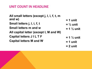 All small letters (except j, l, i, f, t, m
and w)
Small letters j, l, i, f, t
Small letters m and w
All capital letter (except I, M and W)
Capital letters J I L T F
Capital letters M and W
= 1 unit
= ½ unit
= 1 ½ unit
= 1 ½ unit
= 1 unit
= 2 unit
UNIT COUNT IN HEADLINE
 