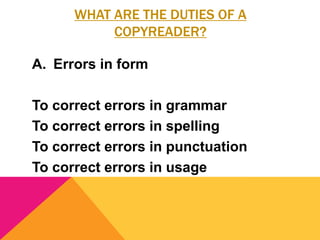 WHAT ARE THE DUTIES OF A
COPYREADER?
A. Errors in form
To correct errors in grammar
To correct errors in spelling
To correct errors in punctuation
To correct errors in usage
 