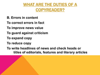 WHAT ARE THE DUTIES OF A
COPYREADER?
B. Errors in content
To correct errors in fact
To improve news value
To guard against criticism
To expand copy
To reduce copy
To write headlines of news and check heads or
titles of editorials, features and literary articles
 