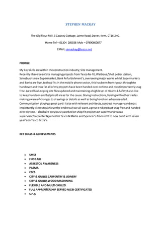 STEPHEN MACKAY
The OldFlourMill,3 CawseyCottage,Lorne Road,Dover,Kent,CT16 2HG
Home Tel – 01304 206038 Mob – 07890600877
EMAIL samackay@tesco.net
PROFILE
My keyskillsare withinthe constructionindustry;Site management.
RecentlyIhave beenSite managingprojectsfrom TescoRe-fit,Waitrose/Shell petrolstation,
Sainsbury’snewSupermarket, BankRefurbishment’s,overseeingmajorworkswhilstSupermarkets
and Banks are live, toshop fitsinthe mobile phone sector, thishasbeenfromripoutthroughto
handover andthus far all of my projectshave beenhandedoverontime andmostimportantlysnag
free.Aswell askeepingsite filesupdatedandmaintainingahighlevel of Health&SafetyIalsolike
to keephandsonand helpinall areasfor the cause.Givinginstructions,liaisingwithothertrades
makingaware of changestodrawingsor detailsaswell asbeinghandsonwhere needed.
Communication playingagreatpart I liaise withrelevantarchitects,contractmanagersandmost
importantlyclientstoachieve the endresultwe all want,agreatendproduct snagfree and handed
overon time.Ialsohave previouslyworkedonshop fitprojectsonsupermarketsasa
supervisor/carpenter&joinerforTesco& Marks and Spencer’s fromre fitto new buildwithseven
year’son TescoExtra’s.
KEY SKILLS & ACHIEVEMENTS
 SMST
 FIRST AID
 ASBESTOS AWARENESS
 PASMA
 CSCS
 CITY & GUILDSCARPENTRY & JOINERY
 CITY & GUILDSWOOD MACHINING
 FLEXIBLE AND MULTI-SKILLED
 FULL APPRENTERSHIP SERVED NJCBI CERTIFICATED
 S.P.A
 