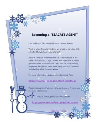 Becoming a “SEACRET AGENT”
I am looking to fill a few positions as “Seacret Agents”
Want to attain financial freedom, get ahead or earn that little
extra for lifestyle, here's your chance?
‘Seacret’ products are made from 26 Minerals found in the
Dead Sea. Cleopatra, Kings, Queens and Dignitaries travelled
great distances to bathe in the Dead Sea due to its healing
properties. People still travel there today to roll in The Dead
Sea’s healing Mud, Salts and Water.
For more information, please visit my Facebook Page:-
https://www.facebook.com/DeesSeacretPage
Please message me if you have any questions, or if you would
like more information
Then, to join us, please visit my Website –
https://www.seacretdirect.com/DeeLindsay
Thank You
 