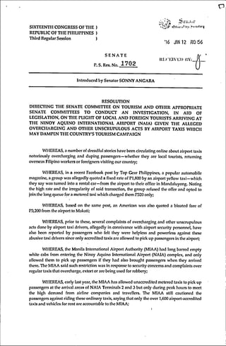 r5
SIXTEENTH CONGRESS OF THE )
REPUBLIC OF THE P H IU m N E S )
Third Regular Session )
lOUwf i.f h;f
•16 JAN 12 AI0S6
S E N A T E
P.S. Res. No. 1 7 0 2
Ui;( KIVl::U iJY:
Introduced by Senator SONNY ANGARA
RESOLUTION
DIRECTING THE SENATE COMMITTEE ON TOURISM AND OTHER APPROPRIATE
SENATE COMMITTEES TO CONDUCT AN INVESTIGATION, IN AID OF
LEGISLATION, ON THE PLIGHT OF LOCAL AND FOREIGN TOURISTS ARRIVING AT
THE NINOY AQUINO INTERNATIONAL AIRPORT (NAIA) GIVEN THE ALLEGED
OVERCHARGING AND OTHER UNSCRUPULOUS ACTS BY AIRPORT TAXIS WHICH
MAY DAMPEN THE COUNTRY'S TOURISM CAMPAIGN
WHEREAS, a number of dreadful stories have been circulating online about airport taxis
notoriously overcharging and duping passengers—whether they are local tourists, reluming
overseas Filipino workers or foreigners visiting our country;
WHEREAS, in a recent Facebook post by Top Gear Philippines, a popular automobile
magazine, a group was allegedly quoted a fixed rate of Pl,800 by an airport yellow taxi—which
they say was turned into a rental car—from the airport to their office in Mandaluyong. Noting
the high rale and the irregularity of said transaction, the group refused the offer and opted to
join the long queue for a metered taxi which charged them P320 only;
WHEREAS, based on the same post, an American was also quoted a bloated fare of
P3,200 from the airport to Makati;
WHEREAS, prior to these, several complaints of overcharging and other unscrupulous
acts done by airport taxi drivers, allegedly in connivance with airport security personnel, have
also been reported by passengers who felt they were helpless and powerless against these
abusive taxi drivers since only accredited taxis arc allowed to pick up passengers in the airport;
WHEREAS, the Manila International Airport Authority (MIAA) had long barred empty
white cabs from entering the Ninoy Aquino International Airport (NAIA) complex, and only
allowed them to pick up passengers if they had also brought passengers when they arrived
there. Tlie MIAA said such restriction was in response to security concerns and complaints over
regular taxis that overcharge, extort or are being used for robbery;
WHEREAS, early last year, the MIAA has allowed unaccredited metered taxis to pick up
passengers at the arrival areas of NAIA Terminals 2 and 3 but only during peak hours to meet
the high demand from airline companies and travellers. The MIAA still cautioned the
passengers against riding these ordinary taxis, saying that only the over 1,600 airport-accredited
taxis and vehicles for rent are accountable to the MIAA;
 