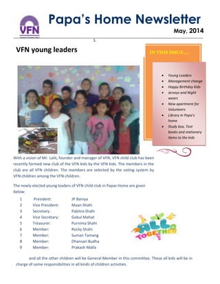 1,
Papa’s Home Newsletter
May, 2014
VFN young leaders
With a vision of Mr. Lalit, founder and manager of VFN, VFN child club has been
recently formed new club of the VFN kids by the VFN kids. The members in the
club are all VFN children. The members are selected by the voting system by
VFN children among the VFN children.
The newly elected young leaders of VFN child club in Papas Home are given
below:
IN THIS ISSUE….
1 President: JP Baniya
2 Vice President: Maan Shahi
3 Secretary: Pabitra Shahi
4 Vice Secretary: Gokul Mahat
5 Treasurer: Purnima Shahi
6 Member: Rocky Shahi
7 Member: Suman Tamang
8 Member: Dhansari Budha
9 Member: Prakash Malla
and all the other children will be General Member in this committee. These all kids will be in
charge of some responsibilities in all kinds of children activities.
 Young Leaders
 Management change
 Happy Birthday Kids
 Jerseys and Night
wears
 New apartment for
Volunteers
 Library in Papa’s
home
 Study box, Text
books and stationery
items to the kids
 