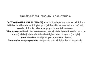 ANALGESICOS EMPLEADOS EN LA ODONTOLOGIA.
*ACETAMINOFEN (PARACETAMOL): está indicado para el control del dolor y
la fiebre de diferentes etiologías: p. ej., dolor y fiebre asociados al resfriado
común, dolor de cabeza, de garganta, dental, muscular.
* Ibuprofeno: utilizado frecuentemente para el alivio sintomático del dolor de
cabeza (cefalea), dolor dental (odontalgia), dolor muscular (mialgia).
* Indometacina: en el pre y postoperatorio dental.
* metamizol con propoxifeno : empleado para el dolor dental moderado .
 