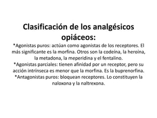 Clasificación de los analgésicos
opiáceos:
*Agonistas puros: actúan como agonistas de los receptores. El
más significante es la morfina. Otros son la codeína, la heroína,
la metadona, la meperidina y el fentalino.
*Agonistas parciales: tienen afinidad por un receptor, pero su
acción intrínseca es menor que la morfina. Es la buprenorfina.
*Antagonistas puros: bloquean receptores. Lo constituyen la
naloxona y la naltrexona.
 