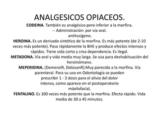 ANALGESICOS OPIACEOS.
CODEINA. También es analgésico pero inferior a la morfina.
-- Administración: por vía oral.
antitusígeno.
HEROINA. Es un derivado sintético de la morfina. Es más potente (de 2-10
veces más potente). Pasa rápidamente la BHE y produce efectos intensos y
rápidos. Tiene vida corta y crea dependencia. Es ilegal.
METADONA. Vía oral y vida media muy larga. Se usa para deshabituación del
heroinómano.
MEPERIDINA. (DemeroIR, DolosanR):Muy parecido a la morfina. Vía
parenteral. Para su uso en Odontología se pueden
prescribir 1 - 3 dosis para el alivio del dolor
intenso, como aparece en el postoperatorio
máxilofacial,
FENTALINO. Es 100 veces más potente que la morfina. Efecto rápido. Vida
media de 30 a 45 minutos.
 