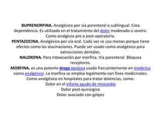 BUPRENORFINA. Analgésico por vía parenteral o sublingual. Crea
dependencia. Es utilizado en el tratamiento del dolor moderado o severo.
Como analgesia pre o post-operatoria.
PENTAZOCINA. Analgésico por vía oral. Cada vez se usa menos porque tiene
efectos como las alucinaciones. Puede ser usado como analgésico para
extracciones dentales.
NALOXONA. Para intoxicación por morfina. Vía parenteral. Bloquea
receptores.
MORFINA. es una potente droga opiácea usada frecuentemente en medicina
como analgésico. La morfina se emplea legalmente con fines medicinales:
Como analgésico en hospitales para tratar dolencias, como:
Dolor en el infarto agudo de miocardio
Dolor post-quirúrgico
Dolor asociado con golpes
 