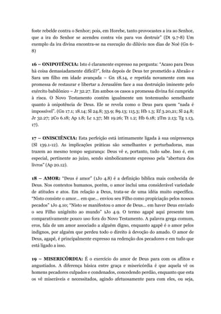 foste rebelde contra o Senhor; pois, em Horebe, tanto provocastes a ira ao Senhor,
que a ira do Senhor se acendeu contra vós para vos destruir” (Dt 9.7-8) Um
exemplo da ira divina encontra-se na execução do dilúvio nos dias de Noé (Gn 6-
8)
16 – ONIPOTÊNCIA: Isto é claramente expresso na pergunta: “Acaso para Deus
há coisa demasiadamente difícil?”, feita depois de Deus ter prometido a Abraão e
Sara um filho em idade avançada – Gn 18.14, e repetida novamente com sua
promessa de restaurar e libertar a Jerusalém face a sua destruição iminente pelo
exército babilônico – Jr 32.27. Em ambos os casos a promessa divina foi cumprida
à risca. O Novo Testamento contém igualmente um testemunho semelhante
quanto à onipotência de Deus. Ele se revela como o Deus para quem “nada é
impossível”. (Gn 17.1; 18.14; Sl 24.8; 33.9; 89.13; 115.3; Hb 1.3; Ef 3.20,21; Sl 24.8;
Jr 32.27; 2Co 6.18; Ap 1.8; Lc 1.37; Mt 19.26; Tt 1.2; Hb 6.18; 2Tm 2.13; Tg 1.13,
17).
17 – ONISCIÊNCIA: Esta perfeição está intimamente ligada à sua onipresença
(Sl 139.1-12). As implicações práticas são semelhantes e perturbadoras, mas
trazem ao mesmo tempo segurança: Deus vê e, portanto, tudo sabe. Isso é, em
especial, pertinente ao juízo, sendo simbolicamente expresso pela “abertura dos
livros” (Ap 20.12).
18 – AMOR: “Deus é amor” (1Jo 4.8) é a definição bíblica mais conhecida de
Deus. Nos contextos humanos, porém, o amor inclui uma considerável variedade
de atitudes e atos. Em relação a Deus, trata-se de uma idéia muito específica.
“Nisto consiste o amor... em que... enviou seu Filho como propiciação pelos nossos
pecados” 1Jo 4.10; “Nisto se manifestou o amor de Deus... em haver Deus enviado
o seu Filho unigênito ao mundo” 1Jo 4.9. O termo agapê aqui presente tem
comparativamente pouco uso fora do Novo Testamento. A palavra grega comum,
eros, fala de um amor associado a alguém digno, enquanto agapê é o amor pelos
indignos, por alguém que perdeu todo o direito à devoção do amado. O amor de
Deus, agapê, é principalmente expresso na redenção dos pecadores e em tudo que
está ligado a isso.
19 – MISERICÓRDIA: É o exercício do amor de Deus para com os aflitos e
angustiados. A diferença básica entre graça e misericórdia é que aquela vê os
homens pecadores culpados e condenados, concedendo perdão, enquanto que esta
os vê miseráveis e necessitados, agindo afetuosamente para com eles, ou seja,
 