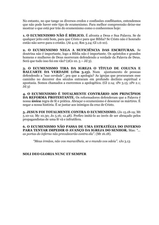 No entanto, no que tange os diversos credos e confissões conflitantes, entendemos
que não pode haver este tipo de ecumenismo. Para melhor compreensão deixe-me
mostrar o que está por trás do ecumenismo como o conhecemos hoje:
1. O ECUMENISMO NÃO É BÍBLICO. É afronta a Deus e Sua Palavra. Se de
qualquer jeito está bom, para que Cristo e para que Bíblia? Se Cristo não é honrado
então não serve para o cristão. (At 4.12; Rm 3.24; Gl 1.6-10).
2. O ECUMENSIMO NEGA A SUFICIÊNCIA DAS ESCRITURAS. Se
doutrina não é importante, logo a Bíblia não é importante. Os apóstolos e grandes
homens e mulheres de Deus morreram defendendo a verdade da Palavra de Deus.
Será que tudo isso foi em vão? (2Co 10. 5 – Jd 3).
3. O ECUMENISMO TIRA DA IGREJA O TÍTULO DE COLUNA E
BALUARTE DA VERDADE (1Tm 3.15). Num ajuntamento de pessoas
defendendo a “sua verdade”, pra que a apologia? As igrejas que procuraram esse
caminho no decorrer dos séculos entraram em profundo declínio espiritual e
apostasia. Somos chamados a exercemos a apologética. (Gl 2.14; 1Pe 3.15; 2Pe 2.1;
Jd 3)
4. O ECUMENISMO É TOTALMENTE CONTRÁRIO AOS PRINCÍPIOS
DA REFORMA PROTESTANTE. Os reformadores defenderam que a Palavra é
nossa única regra de fé e prática. Abraçar o ecumenismo é desonrar os mártires. É
negar a nossa história. É se juntar aos inimigos da cruz de Cristo.
5. JESUS FOI TOTALMENTE CONTRA O ECUMENISMO. (Jo 15.18-19; Mt
5.10-12; Mc 10.30; Jo 5.16; 12.48). Prefiro imitá-lo ao invés de ser abraçado pelos
propagandistas de uma fé vã e infrutífera.
6. O ECUMENISMO NÃO PASSA DE UMA ESTRATÉGIA DO INFERNO
PARA TENTAR IMPEDIR O AVANÇO DA IGREJA DO SENHOR. Mas: “...
as portas do inferno não prevalecerão contra ela”. (Mt 16.18).
“Meus irmãos, não vos maravilheis, se o mundo vos odeia”. 1Jo 3.13
SOLI DEO GLORIA NUNC ET SEMPER
 