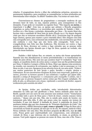 relações. O pragmatismo desvia o olhar das substâncias primeiras, presentes no
pensamento dogmático, para considerar as conseqüências, os fatos produzidos por
determinadas inter-relações. Ta difícil? Também acho. Vou tentar ser mais claro.
Convencionou-se chamar de pragmatismo a concepção moderna de que
devemos fazer de tudo, ou seja, sejamos práticos, para conseguirmos os fins
desejados. O que pode ser resumido na seguinte frase: “Não importa os meios, o
importante é o fim”. Com isso, as igrejas que adotam a filosofia pragmática
atropelam os meios bíblicos e se enveredam pelo caminho de Nadabe e Abiú –
Levítico 10:1. Eles foram, a princípio, abençoados por Deus – No monte Sinai eles
haviam visto a santidade de Deus bem de perto (Êxodo 24:1). Foi depois daquela
visão que eles se tornaram sacerdotes (Êxodo 28:1). Trouxeram fogo de qualquer
lugar (meios), apenas para manter o povo entretido (fins). Eles chegam com toda
esta coreografia nova, com cerimonial não estabelecido, com movimentos que Deus
não conhecia e com fogo que não havia sido consagrado. Tudo isso o
evangelicalismo tem feito nos dias hodiernos. Não devemos ser contra o fogo
genuíno de Deus, devemos ser contra o fogo estranho que as pessoas estão
introduzindo nas Igrejas dizendo que é fogo de Deus, quando na verdade, não
passa de cinzas humanas.
Nadabe e Abiú tinham fins, no entanto, os meios não foram apropriados.
Fazendo isso eles abandonaram os meios preestabelecidos e se transformam em
objeto do juízo divino. Não será isso que acontece hoje? O verdadeiro “fogo” tem
origem, se manifesta dentro de certos meios e sempre tem um fim predeterminado
por Deus. O objetivo é sempre a Glória de Deus. Dizer que alguma coisa aconteceu
na reunião, nos encontros de avivamento, nas vigílias e não se preocupar se é de
Deus ou não, é um erro. Spurgeon já nos advertia cerca de 120 anos atrás: “O fato é
que muitos gostariam de unir igreja e palco, baralho e oração, danças e
ordenanças. Se nos encontramos incapazes de frear essa enxurrada, podemos, ao
menos, prevenir os homens quanto à sua existência e suplicar que fujam dela.
Quando a antiga fé desaparece e o entusiasmo pelo evangelho é extinto, não é
surpresa que as pessoas busquem outras coisas que lhes tragam satisfação. Na
falta de pão, se alimentam com cinzas; rejeitando o caminho do Senhor, seguem
avidamente pelo caminho da tolice”.
As Igrejas, ávidas por novidades, estão introduzindo determinados
elementos no culto que não glorificam a Deus. Estava andando pelas ruas do
Recife, quando ouvi um carro de som anunciar sem nenhum receio: “Gostaríamos
de convidar todo o povo de Deus para o ‘forró de Jesus’, estarão conosco vários
cantores...” Quase caio pra trás. Não, não ia caindo pela unção do locutor, era
justamente pela falta dela. E olhe que pouca coisa me espanta em termos de
novidades. O que virá depois? A lambada de Jesus? A caipirinha de Jesus? Os
puritanos tinham algo que eles chamavam de “Princípio Regulador do Culto”. Em
outras palavras, a Bíblia determina o quê, como e quando. O fogo de Deus não é
encontrado no fundo de quintal, ele tem que vir do céu. No entanto, imitá-lo é fácil.
Nessa confusão vale uma dica: Não devemos pergunta se dá certo, mas se está
certo. Pouca gente quer espiritualidade com compromisso, com submissão à
vontade de Deus; o que interessa são os resultados, os sinais, as profecias de
sucesso. Você pode enganar as pessoas em nome de Deus, mas não a Ele. Temo e
 