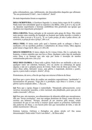 pelos reformadores, que, infelizmente, são desconhecidos daqueles que afirmam:
“Eu sou protestante! E daí?... isso é relativo!”. Será?
Os mais importantes foram os seguintes:
SOLA SCRIPTURA: A Escritura Sagrada é a nossa única regra de fé e prática.
Nada mais tem autoridade igual ou superior à da Bíblia. 2Tm 3.16-17 e Ap 22.18-
19. Quantas superstições e heresias antibíblicas têm penetrado nas igrejas que
rejeitam esse importante princípio?!
SOLA GRATIA: Nossa salvação se dá somente pela graça de Deus. Não existe
nem mesmo uma centelha de bondade no homem que tenha movido o criador a
salvá-lo. (Rm 3.10-20 e Tt 3.3-7). "E, se é pela graça, já não é pelas obras; do
contrário, a graça já não é graça", Rm 11.6.
SOLA FIDE: O único meio pelo qual o homem pode se achegar a Deus é
mediante a fé no sacrifício perfeito e substitutivo de Jesus Cristo. Obra alguma
pode tomar o lugar da fé. (Rm 1.17 e Ef 2:8)
SOLUS CHRISTUS: O único objeto da fé é Jesus Cristo. Ele é o salvador dos
homens, o único caminho que nos leva a Deus. Qualquer outro tipo de mediação
entre Deus e os homens que não seja por Jesus é invenção de mentes
contaminadas pelo erro. (At 4.12)
SOLI DEO GLORIA: A Deus toda a glória. Nada deve ser atribuído a nós ou a
qualquer outro ser celestial, humano, vivo ou morto ou ordenança de igreja
alguma a não ser a própria pessoa de Cristo. Tudo vem de Deus por Cristo. “Ao
único Deus sábio, Salvador nosso, seja glória e majestade, domínio e poder,
agora, e para todo o sempre. Amém”, Jd 25.
Protestemos, de novo, a fim de que haja um retorna à Palavra de Deus:
(1) Para que o povo deixe de confiar em amuletos supersticiosos, “profetadas” e
invencionices de pessoas: “Cujo fim é a perdição; cujo Deus é o ventre, e cuja
glória é para confusão deles...”, Fp 3.19.
(2) Para que a igreja chegue à maturidade: “Desejando afetuosamente, como
meninos novamente nascidos, o leite racional, não falsificado, para que por ele
vades crescendo”, 1Pd 2.2.
(3) Para que, nós mesmos, nos alimentemos de alimento sólido que encontramos,
não nas “novas revelações”, mas nas antigas doutrinas da Graça, como diz-nos o
escritor aos hebreus: “Porque, devendo já ser mestres pelo tempo, ainda
necessitais de que se vos torne a ensinar quais sejam os primeiros rudimentos
das palavras de Deus; e vos haveis feito tais que necessitais de leite, e não de
sólido mantimento”, Hb 5.12.
Existem Luteros, Calvinos e Zwínglios em pleno século 21? Em nossa
denominação? Onde estão? Você é um deles? ... Só Deus sabe!
 