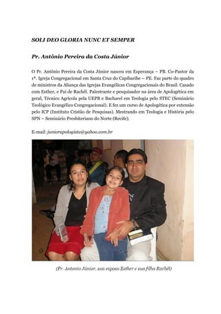 SOLI DEO GLORIA NUNC ET SEMPER
Pr. Antônio Pereira da Costa Júnior
O Pr. Antônio Pereira da Costa Júnior nasceu em Esperança – PB. Co-Pastor da
1ª. Igreja Congregacional em Santa Cruz do Capibaribe – PE. Faz parte do quadro
de ministros da Aliança das Igrejas Evangélicas Congregacionais do Brasil. Casado
com Esther, e Pai de Rachêl. Palestrante e pesquisador na área de Apologética em
geral, Técnico Agrícola pela UEPB e Bacharel em Teologia pelo STEC (Seminário
Teológico Evangélico Congregacional). E fez um curso de Apologética por extensão
pelo ICP (Instituto Cristão de Pesquisas). Mestrando em Teologia e História pelo
SPN – Seminário Presbiteriano do Norte (Recife).
E-mail: juniorapologista@yahoo.com.br
 