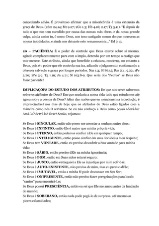 concedendo alívio. É proveitoso afirmar que a misericórdia é uma extensão da
graça de Deus. (2Sm 24.14; Mt 9.27; 2Co 1.3; Hb 4.16; 2.17; Tg 5.11). “E depois de
tudo o que nos tem sucedido por causa das nossas más obras, e da nossa grande
culpa, ainda assim tu, ó nosso Deus, nos tens castigado menos do que merecem as
nossas iniqüidades, e ainda nos deixaste este remanescente…” Ed 9.13.
20 – PACIÊNCIA: É o poder de controle que Deus exerce sobre si mesmo,
agindo complacentemente para com o ímpio, detendo por um tempo o castigo que
este merece. Este atributo, ainda que beneficie a criatura, concerne, no entanto a
Deus, pois é o poder que ele controla sua ira, adiando o julgamento, continuando a
oferecer salvação e graça por longos períodos. Nm 1.3; Sl 86.15; Rm 2.4; 9.22; 1Pe
3.20; 2Pe 3.9; Tg 1.19; Jn 4.21; Sl 103.8-9. Que seria dos “Pedros” se Deus não
fosse paciente?
IMPLICAÇÕES DO ESTUDO DOS ATRIBUTOS: De que nos serve sabermos
sobre os atributos de Deus? Em que mudaria a nossa vida tudo que estudamos até
agora sobre a pessoa de Deus? Além das razões que eu mencionei na introdução, é
imprescindível nos dias de hoje que os atributos de Deus estão ligados com a
maneira como nós O servimos. Se eu não conheço a Deus como posso adorá-lo?
Amá-lo? Servi-lo? Orar? Senão, vejamos:
Se Deus é SINGULAR, então não posso me associar a nenhum outro deus;
Se Deus é INFINITO, então Ele é maior que minha própria vida;
Se Deus é ETERNO, então podemos confiar nEle em qualquer tempo;
Se Deus é INTELIGENTE, então posso confiar em suas decisões a meu respeito;
Se Deus tem VONTADE, então eu preciso descobrir a Sua vontade para minha
vida;
Se Deus é SÁBIO, então preciso dEle na minha ignorância;
Se Deus é BOM, então em Suas mãos estarei seguro;
Se Deus é JUSTO, então entregarei a Ele as injustiças por mim sofridas;
Se Deus é AUTO-EXISTENTE, não precisa de mim, mas eu preciso dEle;
Se Deus é IMUTÁVEL, então a minha fé pode descansar em Seu Ser;
Se Deus é ONIPRESENTE, então não preciso fazer peregrinações para locais
“santos” para encontrá-Lo;
Se Deus possui PRESCIÊNCIA, então eu sei que Ele me amou antes da fundação
do mundo;
Se Deus é SOBERANO, então nada pode pegá-lo de surpresa, até mesmo as
piores calamidades;
 