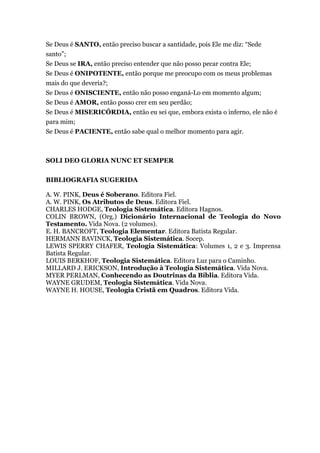 Se Deus é SANTO, então preciso buscar a santidade, pois Ele me diz: “Sede
santo”;
Se Deus se IRA, então preciso entender que não posso pecar contra Ele;
Se Deus é ONIPOTENTE, então porque me preocupo com os meus problemas
mais do que deveria?;
Se Deus é ONISCIENTE, então não posso enganá-Lo em momento algum;
Se Deus é AMOR, então posso crer em seu perdão;
Se Deus é MISERICÓRDIA, então eu sei que, embora exista o inferno, ele não é
para mim;
Se Deus é PACIENTE, então sabe qual o melhor momento para agir.
SOLI DEO GLORIA NUNC ET SEMPER
BIBLIOGRAFIA SUGERIDA
A. W. PINK, Deus é Soberano. Editora Fiel.
A. W. PINK, Os Atributos de Deus. Editora Fiel.
CHARLES HODGE, Teologia Sistemática. Editora Hagnos.
COLIN BROWN, (Org.) Dicionário Internacional de Teologia do Novo
Testamento. Vida Nova. (2 volumes).
E. H. BANCROFT, Teologia Elementar. Editora Batista Regular.
HERMANN BAVINCK, Teologia Sistemática. Socep.
LEWIS SPERRY CHAFER, Teologia Sistemática: Volumes 1, 2 e 3. Imprensa
Batista Regular.
LOUIS BERKHOF, Teologia Sistemática. Editora Luz para o Caminho.
MILLARD J. ERICKSON, Introdução à Teologia Sistemática. Vida Nova.
MYER PERLMAN, Conhecendo as Doutrinas da Bíblia. Editora Vida.
WAYNE GRUDEM, Teologia Sistemática. Vida Nova.
WAYNE H. HOUSE, Teologia Cristã em Quadros. Editora Vida.
 