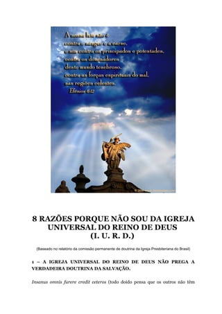 8 RAZÕES PORQUE NÃO SOU DA IGREJA
UNIVERSAL DO REINO DE DEUS
(I. U. R. D.)
(Baseado no relatório da comissão permanente de doutrina da Igreja Presbiteriana do Brasil)
1 – A IGREJA UNIVERSAL DO REINO DE DEUS NÃO PREGA A
VERDADEIRA DOUTRINA DA SALVAÇÃO.
Insanus omnis furere credit ceteros (todo doido pensa que os outros não têm
 