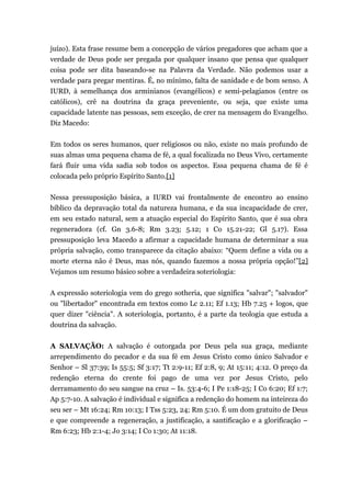 juízo). Esta frase resume bem a concepção de vários pregadores que acham que a
verdade de Deus pode ser pregada por qualquer insano que pensa que qualquer
coisa pode ser dita baseando-se na Palavra da Verdade. Não podemos usar a
verdade para pregar mentiras. É, no mínimo, falta de sanidade e de bom senso. A
IURD, à semelhança dos arminianos (evangélicos) e semi-pelagianos (entre os
católicos), crê na doutrina da graça preveniente, ou seja, que existe uma
capacidade latente nas pessoas, sem exceção, de crer na mensagem do Evangelho.
Diz Macedo:
Em todos os seres humanos, quer religiosos ou não, existe no mais profundo de
suas almas uma pequena chama de fé, a qual focalizada no Deus Vivo, certamente
fará fluir uma vida sadia sob todos os aspectos. Essa pequena chama de fé é
colocada pelo próprio Espírito Santo.[1]
Nessa pressuposição básica, a IURD vai frontalmente de encontro ao ensino
bíblico da depravação total da natureza humana, e da sua incapacidade de crer,
em seu estado natural, sem a atuação especial do Espírito Santo, que é sua obra
regeneradora (cf. Gn 3.6-8; Rm 3.23; 5.12; 1 Co 15.21-22; Gl 5.17). Essa
pressuposição leva Macedo a afirmar a capacidade humana de determinar a sua
própria salvação, como transparece da citação abaixo: “Quem define a vida ou a
morte eterna não é Deus, mas nós, quando fazemos a nossa própria opção!”[2]
Vejamos um resumo básico sobre a verdadeira soteriologia:
A expressão soteriologia vem do grego sotheria, que significa "salvar"; "salvador"
ou "libertador" encontrada em textos como Lc 2.11; Ef 1.13; Hb 7.25 + logos, que
quer dizer "ciência". A soteriologia, portanto, é a parte da teologia que estuda a
doutrina da salvação.
A SALVAÇÃO: A salvação é outorgada por Deus pela sua graça, mediante
arrependimento do pecador e da sua fé em Jesus Cristo como único Salvador e
Senhor – Sl 37:39; Is 55:5; Sf 3:17; Tt 2:9-11; Ef 2:8, 9; At 15:11; 4:12. O preço da
redenção eterna do crente foi pago de uma vez por Jesus Cristo, pelo
derramamento do seu sangue na cruz – Is. 53:4-6; I Pe 1:18-25; I Co 6:20; Ef 1:7;
Ap 5:7-10. A salvação é individual e significa a redenção do homem na inteireza do
seu ser – Mt 16:24; Rm 10:13; I Tss 5:23, 24; Rm 5:10. É um dom gratuito de Deus
e que compreende a regeneração, a justificação, a santificação e a glorificação –
Rm 6:23; Hb 2:1-4; Jo 3:14; I Co 1:30; At 11:18.
 