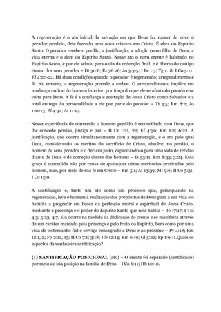 A regeneração é o ato inicial da salvação em que Deus faz nascer de novo o
pecador perdido, dele fazendo uma nova criatura em Cristo. É obra do Espírito
Santo. O pecador recebe o perdão, a justificação, a adoção como filho de Deus, a
vida eterna e o dom do Espírito Santo. Nesse ato o novo crente é habitado no
Espírito Santo, é por ele selado para o dia da redenção final, e é liberto do castigo
eterno dos seus pecados – Dt 30:6; Ez 36:26; Jo 3:3-5; I Pe 1:3; Tg 1:18; I Co 5:17;
Ef 4:20-24. Há duas condições quando o pecador é regenerado; arrependimento e
fé. No entanto, a regeneração precede a ambos. O arrependimento implica em
mudança radical do homem interior, por força do que ele se afasta do pecado e se
volta para Deus. A fé é a confiança e aceitação de Jesus Cristo como Salvador e a
total entrega da personalidade a ele por parte do pecador – Tt 3:5; Rm 8:2; Jo
1:11-13; Ef 4:32; At 11:17.
Nessa experiência de conversão o homem perdido é reconciliado com Deus, que
lhe concede perdão, justiça e paz – II Cr 1:21, 22; Ef 4:30; Rm 8:1; 6:22. A
justificação, que ocorre simultaneamente com a regeneração, é o ato pelo qual
Deus, considerando os méritos do sacrifício de Cristo, absolve, no perdão, o
homem de seus pecados e o declara justo, capacitando-o para uma vida de retidão
diante de Deus e de correção diante dos homens – Is 53:11; Rm 8:33; 3:24. Essa
graça é concedida não por causa de quaisquer obras meritórias praticadas pelo
homem, mas, por meio de sua fé em Cristo – Rm 5:1; At 13:39; Mt 9:6; II Co 5:31;
I Co 1:30.
A santificação é, tanto um ato como um processo que, principiando na
regeneração, leva o homem à realização dos propósitos de Deus para a sua vida e o
habilita a progredir em busca da perfeição moral e espiritual de Jesus Cristo,
mediante a presença e o poder do Espírito Santo que nele habita – Jo 17:17; I Tss
4:3; 5:23; 4:7. Ela ocorre na medida da dedicação do crente e se manifesta através
de um caráter marcado pela presença e pelo fruto do Espírito, bem como por uma
vida de testemunho fiel e serviço consagrado a Deus e ao próximo – Pv 4:18; Rm
12:1, 2; Fp 2:12, 13; II Co 7:1; 3:18; Hb 12:14; Rm 6:19; Gl 5:22; Fp 1:9-11.Quais os
aspectos da verdadeira santificação?
(1) SANTIFICAÇÃO POSICIONAL (ato) – O crente foi separado (santificado)
por meio de sua posição na família de Deus – I Co 6:11; Hb 10:10.
 
