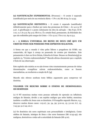 (2) SANTIFICAÇÃO EXPERIMENTAL (Processo) – O crente é separado
(santificado) por meio de sua renúncia diária – I Pe 1:16; Mt 16:24; Lc 14:33.
(3) SANTIFICAÇÃO DEFINITIVA – O crente é separado (santificado)
definitivamente para o Senhor por meio das promessas de Cristo – Jo 14:1-3; Ef
5:27. A glorificação é o ponto culminante da obra da salvação – Rm 8:30; II Pe
1:10, 11; I Jo 3:2; Fp 3:12; Hb 6:11. É o estado final, permanente, da felicidade dos
que são redimidos pelo sangue de Cristo – I Co 13:12; I Tss 2:12; Ap 21:3,4.
2 – A IGREJA UNIVERSAL DO REINO DE DEUS CRÊ QUE UM
CRISTÃO PODE SER POSSESSO POR ESPÍRITOS MALIGNOS.
A forma em que o mundo é visto pelos líderes e pregadores da IURD, sua
cosmovisão, dá lugar à crença na possessão de crentes por demônios. Este
pensamento é claro no livro Orixás, Caboclos & Guias: Deuses ou Demônios[3] no
capítulo 15, “Crentes endemoninhados?” Macedo afirma claramente que o capítulo
é fruto de sua observação:
Este capítulo não existira se eu não tivesse visto constantemente pessoas de várias
denominações evangélicas caírem endemoninhadas, como se fossem
macumbeiras, ao receberem a oração da fé. [4]
Macedo não oferece nenhum texto bíblico argumento para comprovar tal
doutrina.
VEJAMOS UM RESUMO SOBRE O ENSINO DE DEMONOLOGIA
OS DEMÔNIOS
(1) O NT menciona muitas vezes pessoas sofrendo de opressão ou influência
maligna de Satanás, devido a um espírito maligno que neles habita; menciona
também o conflito de Jesus com os demônios. O Evangelho segundo Marcos, e.g.,
descreve muitos desses casos: 1:23-27, 32, 34, 39; 3:10-12, 15; 5:1-20; 6:7, 13;
7:25-30; 9:17-29; 16:17.
(2) Os demônios são seres espirituais com personalidade e inteligência. Como
súditos de Satanás, inimigos de Deus e dos seres humanos (Mt 12:43-45), são
malignos, destrutivos e estão sob a autoridade de Satanás (Mt 4:10).
 