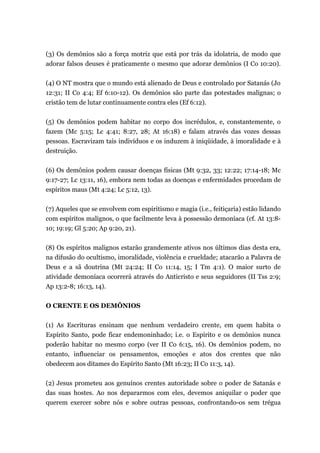 (3) Os demônios são a força motriz que está por trás da idolatria, de modo que
adorar falsos deuses é praticamente o mesmo que adorar demônios (I Co 10:20).
(4) O NT mostra que o mundo está alienado de Deus e controlado por Satanás (Jo
12:31; II Co 4:4; Ef 6:10-12). Os demônios são parte das potestades malignas; o
cristão tem de lutar continuamente contra eles (Ef 6:12).
(5) Os demônios podem habitar no corpo dos incrédulos, e, constantemente, o
fazem (Mc 5:15; Lc 4:41; 8:27, 28; At 16:18) e falam através das vozes dessas
pessoas. Escravizam tais indivíduos e os induzem à iniqüidade, à imoralidade e à
destruição.
(6) Os demônios podem causar doenças físicas (Mt 9:32, 33; 12:22; 17:14-18; Mc
9:17-27; Lc 13:11, 16), embora nem todas as doenças e enfermidades procedam de
espíritos maus (Mt 4:24; Lc 5:12, 13).
(7) Aqueles que se envolvem com espiritismo e magia (i.e., feitiçaria) estão lidando
com espíritos malignos, o que facilmente leva à possessão demoníaca (cf. At 13:8-
10; 19:19; Gl 5:20; Ap 9:20, 21).
(8) Os espíritos malignos estarão grandemente ativos nos últimos dias desta era,
na difusão do ocultismo, imoralidade, violência e crueldade; atacarão a Palavra de
Deus e a sã doutrina (Mt 24:24; II Co 11:14, 15; I Tm 4:1). O maior surto de
atividade demoníaca ocorrerá através do Anticristo e seus seguidores (II Tss 2:9;
Ap 13:2-8; 16:13, 14).
O CRENTE E OS DEMÔNIOS
(1) As Escrituras ensinam que nenhum verdadeiro crente, em quem habita o
Espírito Santo, pode ficar endemoninhado; i.e. o Espírito e os demônios nunca
poderão habitar no mesmo corpo (ver II Co 6:15, 16). Os demônios podem, no
entanto, influenciar os pensamentos, emoções e atos dos crentes que não
obedecem aos ditames do Espírito Santo (Mt 16:23; II Co 11:3, 14).
(2) Jesus prometeu aos genuínos crentes autoridade sobre o poder de Satanás e
das suas hostes. Ao nos depararmos com eles, devemos aniquilar o poder que
querem exercer sobre nós e sobre outras pessoas, confrontando-os sem trégua
 