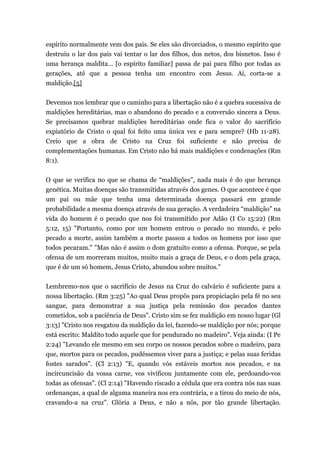 espírito normalmente vem dos pais. Se eles são divorciados, o mesmo espírito que
destruiu o lar dos pais vai tentar o lar dos filhos, dos netos, dos bisnetos. Isso é
uma herança maldita... [o espírito familiar] passa de pai para filho por todas as
gerações, até que a pessoa tenha um encontro com Jesus. Aí, corta-se a
maldição.[5]
Devemos nos lembrar que o caminho para a libertação não é a quebra sucessiva de
maldições hereditárias, mas o abandono do pecado e a conversão sincera a Deus.
Se precisamos quebrar maldições hereditárias onde fica o valor do sacrifício
expiatório de Cristo o qual foi feito uma única vez e para sempre? (Hb 11-28).
Creio que a obra de Cristo na Cruz foi suficiente e não precisa de
complementações humanas. Em Cristo não há mais maldições e condenações (Rm
8:1).
O que se verifica no que se chama de “maldições”, nada mais é do que herança
genética. Muitas doenças são transmitidas através dos genes. O que acontece é que
um pai ou mãe que tenha uma determinada doença passará em grande
probabilidade a mesma doença através de sua geração. A verdadeira “maldição” na
vida do homem é o pecado que nos foi transmitido por Adão (I Co 15:22) (Rm
5:12, 15) "Portanto, como por um homem entrou o pecado no mundo, e pelo
pecado a morte, assim também a morte passou a todos os homens por isso que
todos pecaram." "Mas não é assim o dom gratuito como a ofensa. Porque, se pela
ofensa de um morreram muitos, muito mais a graça de Deus, e o dom pela graça,
que é de um só homem, Jesus Cristo, abundou sobre muitos."
Lembremo-nos que o sacrifício de Jesus na Cruz do calvário é suficiente para a
nossa libertação. (Rm 3:25) "Ao qual Deus propôs para propiciação pela fé no seu
sangue, para demonstrar a sua justiça pela remissão dos pecados dantes
cometidos, sob a paciência de Deus". Cristo sim se fez maldição em nosso lugar (Gl
3:13) "Cristo nos resgatou da maldição da lei, fazendo-se maldição por nós; porque
está escrito: Maldito todo aquele que for pendurado no madeiro". Veja ainda: (I Pe
2:24) "Levando ele mesmo em seu corpo os nossos pecados sobre o madeiro, para
que, mortos para os pecados, pudéssemos viver para a justiça; e pelas suas feridas
fostes sarados". (Cl 2:13) "E, quando vós estáveis mortos nos pecados, e na
incircuncisão da vossa carne, vos vivificou juntamente com ele, perdoando-vos
todas as ofensas". (Cl 2:14) "Havendo riscado a cédula que era contra nós nas suas
ordenanças, a qual de alguma maneira nos era contrária, e a tirou do meio de nós,
cravando-a na cruz". Glória a Deus, e não a nós, por tão grande libertação.
 
