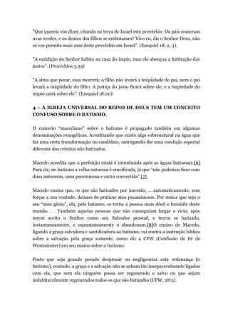 "Que quereis vós dizer, citando na terra de Israel este provérbio: Os pais comeram
uvas verdes, e os dentes dos filhos se embotaram? Vivo eu, diz o Senhor Deus, não
se vos permite mais usar deste provérbio em Israel”. (Ezequiel 18: 2, 3).
"A maldição do Senhor habita na casa do ímpio, mas ele abençoa a habitação dos
justos”. (Provérbios 3:33)
“A alma que pecar, essa morrerá; o filho não levará a iniqüidade do pai, nem o pai
levará a iniqüidade do filho. A justiça do justo ficará sobre ele, e a impiedade do
ímpio cairá sobre ele”. (Ezequiel 18:20)
4 – A IGREJA UNIVERSAL DO REINO DE DEUS TEM UM CONCEITO
CONFUSO SOBRE O BATISMO.
O conceito “macediano” sobre o batismo é propagado também em algumas
denominações evangélicas. Acreditando que existe algo sobrenatural na água que
faz uma certa transformação no candidato, outorgando-lhe uma condição especial
diferente dos cristãos não batizados.
Macedo acredita que a perfeição cristã é introduzida após as águas batismais.[6]
Para ele, no batismo a velha natureza é crucificada, já que “não podemos ficar com
duas naturezas, uma pecaminosa e outra convertida”.[7]
Macedo ensina que, os que são batizados por imersão, ... automaticamente, sem
forçar a sua vontade, deixam de praticar atos pecaminosos. Por maior que seja o
seu “mau gênio”, ela, pelo batismo, se torna a pessoa mais dócil e humilde deste
mundo. . . Também aquelas pessoas que não conseguiam largar o vício, após
terem aceito o Senhor como seu Salvador pessoal, e terem se batizado,
instantaneamente, e espontaneamente o abandonam.[8]O ensino de Macedo,
ligando a graça salvadora e santificadora ao batismo, vai contra a instrução bíblica
sobre a salvação pela graça somente, como diz a CFW (Confissão de Fé de
Westminster) em seu ensino sobre o batismo:
Posto que seja grande pecado desprezar ou negligenciar esta ordenança [o
batismo], contudo, a graça e a salvação não se acham tão inseparavelmente ligados
com ela, que sem ela ninguém possa ser regenerado e salvo ou que sejam
indubitavelmente regenerados todos os que são batizados (CFW, 28:5).
 