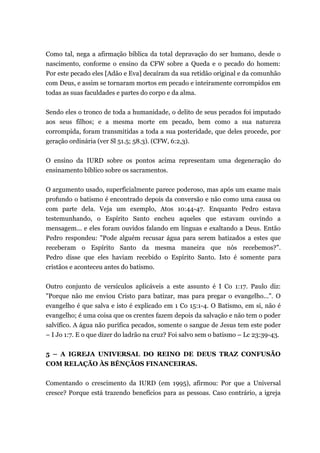 Como tal, nega a afirmação bíblica da total depravação do ser humano, desde o
nascimento, conforme o ensino da CFW sobre a Queda e o pecado do homem:
Por este pecado eles [Adão e Eva] decaíram da sua retidão original e da comunhão
com Deus, e assim se tornaram mortos em pecado e inteiramente corrompidos em
todas as suas faculdades e partes do corpo e da alma.
Sendo eles o tronco de toda a humanidade, o delito de seus pecados foi imputado
aos seus filhos; e a mesma morte em pecado, bem como a sua natureza
corrompida, foram transmitidas a toda a sua posteridade, que deles procede, por
geração ordinária (ver Sl 51.5; 58.3). (CFW, 6:2,3).
O ensino da IURD sobre os pontos acima representam uma degeneração do
ensinamento bíblico sobre os sacramentos.
O argumento usado, superficialmente parece poderoso, mas após um exame mais
profundo o batismo é encontrado depois da conversão e não como uma causa ou
com parte dela. Veja um exemplo, Atos 10:44-47. Enquanto Pedro estava
testemunhando, o Espírito Santo encheu aqueles que estavam ouvindo a
mensagem... e eles foram ouvidos falando em línguas e exaltando a Deus. Então
Pedro respondeu: "Pode alguém recusar água para serem batizados a estes que
receberam o Espírito Santo da mesma maneira que nós recebemos?”.
Pedro disse que eles haviam recebido o Espírito Santo. Isto é somente para
cristãos e aconteceu antes do batismo.
Outro conjunto de versículos aplicáveis a este assunto é I Co 1:17. Paulo diz:
"Porque não me enviou Cristo para batizar, mas para pregar o evangelho...". O
evangelho é que salva e isto é explicado em 1 Co 15:1-4. O Batismo, em si, não é
evangelho; é uma coisa que os crentes fazem depois da salvação e não tem o poder
salvífico. A água não purifica pecados, somente o sangue de Jesus tem este poder
– I Jo 1:7. E o que dizer do ladrão na cruz? Foi salvo sem o batismo – Lc 23:39-43.
5 – A IGREJA UNIVERSAL DO REINO DE DEUS TRAZ CONFUSÃO
COM RELAÇÃO ÀS BÊNÇÃOS FINANCEIRAS.
Comentando o crescimento da IURD (em 1995), afirmou: Por que a Universal
cresce? Porque está trazendo benefícios para as pessoas. Caso contrário, a igreja
 