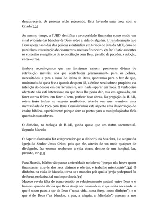 desapareceria. As pessoas estão recebendo. Está havendo uma troca com o
Criador.[9]
Ao mesmo tempo, a IURD identifica a prosperidade financeira como sendo um
sinal evidente das bênçãos de Deus sobre a vida de alguém. A transformação que
Deus opera nas vidas das pessoas é entendida em termos de cura da AIDS, cura de
paralíticos, restauração de casamentos, sucesso financeiro, etc.[10] Estão ausentes
os conceitos evangélicos de reconciliação com Deus, perdão de pecados, e adoção,
entre outros.
Embora reconheçamos que nas Escrituras existem promessas divinas de
retribuição material aos que contribuem generosamente para os pobres,
necessitados, e para a causa do Reino de Deus, apontamos para o fato de que,
muito mais do que a fé e a quantia de quem dá, a ênfase recai sobre o propósito e a
intenção do doador em dar livremente, sem nada esperar em troca. O verdadeiro
ofertante não está interessado no que Deus lhe possa dar, mas em agradá-lo, em
fazer outros felizes, em fazer o bem, praticar boas obras. Na pregação da IURD,
existe forte ênfase no aspecto retributivo, criando em seus membros uma
mentalidade de troca com Deus. Consideramos este aspecto uma desvirtuação do
ensino bíblico, especialmente porque abre as portas para a manipulação dos fiéis
quanto às suas ofertas.
O dinheiro, na teologia da IURD, ganha quase que um status sacramental.
Segundo Macedo:
O Espírito Santo nos faz compreender que o dinheiro, na Sua obra, é o sangue da
Igreja do Senhor Jesus Cristo, pois que ele, através de um meio qualquer de
divulgação, faz pessoas receberem a vida eterna dentro de um hospital, lar,
presídio, etc.[11]
Para Macedo, bilhões vão passar a eternidade no inferno “porque não houve quem
financiasse, através dos seus dízimos e ofertas, o trabalho missionário”.[12] O
dinheiro, na visão de Macedo, torna-se a maneira pela qual a Igreja pode prová-lo
de forma exclusiva, tal sua importância.[13]
Macedo revela falta de compreensão do relacionamento pactual entre Deus e o
homem, quando afirma que Deus deseja ser nosso sócio, e que nesta sociedade, o
que é nosso passa a ser de Deus (“nossa vida, nossa força, nosso dinheiro”), e o
que é de Deus (“as bênçãos, a paz, a alegria, a felicidade”) passam a nos
 