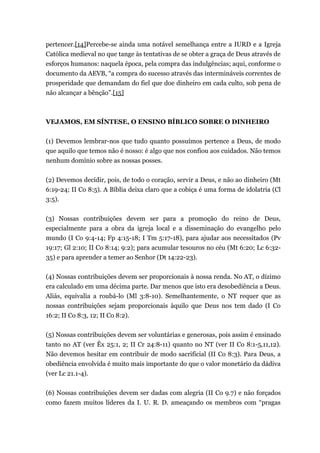 pertencer.[14]Percebe-se ainda uma notável semelhança entre a IURD e a Igreja
Católica medieval no que tange às tentativas de se obter a graça de Deus através de
esforços humanos: naquela época, pela compra das indulgências; aqui, conforme o
documento da AEVB, “a compra do sucesso através das intermináveis correntes de
prosperidade que demandam do fiel que doe dinheiro em cada culto, sob pena de
não alcançar a bênção”.[15]
VEJAMOS, EM SÍNTESE, O ENSINO BÍBLICO SOBRE O DINHEIRO
(1) Devemos lembrar-nos que tudo quanto possuímos pertence a Deus, de modo
que aquilo que temos não é nosso: é algo que nos confiou aos cuidados. Não temos
nenhum domínio sobre as nossas posses.
(2) Devemos decidir, pois, de todo o coração, servir a Deus, e não ao dinheiro (Mt
6:19-24; II Co 8:5). A Bíblia deixa claro que a cobiça é uma forma de idolatria (Cl
3:5).
(3) Nossas contribuições devem ser para a promoção do reino de Deus,
especialmente para a obra da igreja local e a disseminação do evangelho pelo
mundo (I Co 9:4-14; Fp 4:15-18; I Tm 5:17-18), para ajudar aos necessitados (Pv
19:17; Gl 2:10; II Co 8:14; 9:2); para acumular tesouros no céu (Mt 6:20; Lc 6:32-
35) e para aprender a temer ao Senhor (Dt 14:22-23).
(4) Nossas contribuições devem ser proporcionais à nossa renda. No AT, o dízimo
era calculado em uma décima parte. Dar menos que isto era desobediência a Deus.
Aliás, equivalia a roubá-lo (Ml 3:8-10). Semelhantemente, o NT requer que as
nossas contribuições sejam proporcionais àquilo que Deus nos tem dado (I Co
16:2; II Co 8:3, 12; II Co 8:2).
(5) Nossas contribuições devem ser voluntárias e generosas, pois assim é ensinado
tanto no AT (ver Êx 25:1, 2; II Cr 24:8-11) quanto no NT (ver II Co 8:1-5,11,12).
Não devemos hesitar em contribuir de modo sacrificial (II Co 8:3). Para Deus, a
obediência envolvida é muito mais importante do que o valor monetário da dádiva
(ver Lc 21.1-4).
(6) Nossas contribuições devem ser dadas com alegria (II Co 9.7) e não forçados
como fazem muitos líderes da I. U. R. D. ameaçando os membros com “pragas
 