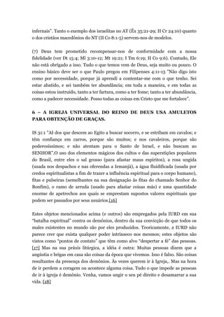 infernais”. Tanto o exemplo dos israelitas no AT (Êx 35:21-29; II Cr 24:10) quanto
o dos cristãos macedônios do NT (II Co 8:1-5) servem-nos de modelos.
(7) Deus tem prometido recompensar-nos de conformidade com a nossa
fidelidade (ver Dt 15:4; Ml 3:10-12; Mt 19:21; I Tm 6:19; II Co 9:6). Contudo, Ele
não está obrigado a isso. Tudo o que temos vem de Deus, seja muito ou pouco. O
ensino básico deve ser o que Paulo pregou em Filipenses 4:11-13 "Não digo isto
como por necessidade, porque já aprendi a contentar-me com o que tenho. Sei
estar abatido, e sei também ter abundância; em toda a maneira, e em todas as
coisas estou instruído, tanto a ter fartura, como a ter fome; tanto a ter abundância,
como a padecer necessidade. Posso todas as coisas em Cristo que me fortalece”.
6 – A IGREJA UNIVERSAL DO REINO DE DEUS USA AMULETOS
PARA OBTENÇÃO DE GRAÇAS.
IS 31:1 "AI dos que descem ao Egito a buscar socorro, e se estribam em cavalos; e
têm confiança em carros, porque são muitos; e nos cavaleiros, porque são
poderosíssimos; e não atentam para o Santo de Israel, e não buscam ao
SENHOR”.O uso dos elementos mágicos dos cultos e das superstições populares
do Brasil, entre eles o sal grosso (para afastar maus espíritos), a rosa ungida
(usada nos despachos e nas oferendas a Iemanjá), a água fluidificada (usada por
credos espiritualistas a fim de trazer a influência espiritual para o corpo humano),
fitas e pulseiras (semelhantes na sua designação às fitas do chamado Senhor do
Bonfim), o ramo de arruda (usado para afastar coisas más) e uma quantidade
enorme de apetrechos aos quais se emprestam supostos valores espirituais que
podem ser passados por seus usuários.[16]
Estes objetos mencionados acima (e outros) são empregados pela IURD em sua
“batalha espiritual” contra os demônios, dentro da sua convicção de que todos os
males existentes no mundo são por eles produzidos. Teoricamente, a IURD não
parece crer que exista qualquer poder intrínseco nos mesmos; estes objetos são
vistos como “pontos de contato” que têm como alvo “despertar a fé” das pessoas.
[17] Mas na sua práxis litúrgica, a idéia é outra: Muitas pessoas dizem que a
angústia e brigas em casa são coisas da época que vivemos. Isso é falso. São coisas
resultantes da presença dos demônios. Às vezes querem ir à Igreja,. Mas na hora
de ir perdem a coragem ou acontece alguma coisa. Tudo o que impede as pessoas
de ir à igreja é demônio. Venha, vamos ungir o seu pé direito e desamarrar a sua
vida. [18]
 